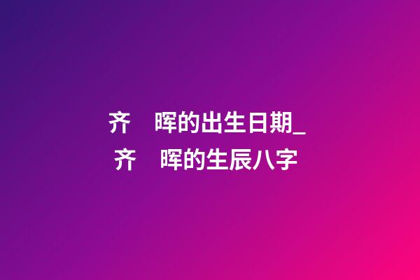 齐　晖的出生日期_  齐　晖的生辰八字